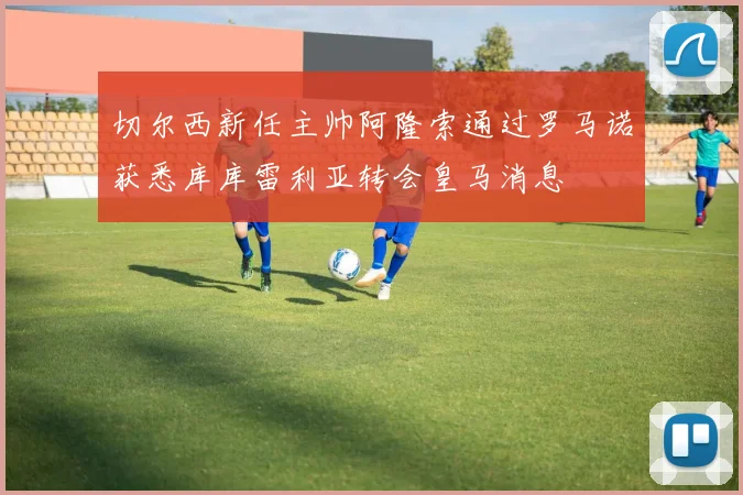 切尔西新任主帅阿隆索通过罗马诺获悉库库雷利亚转会皇马消息