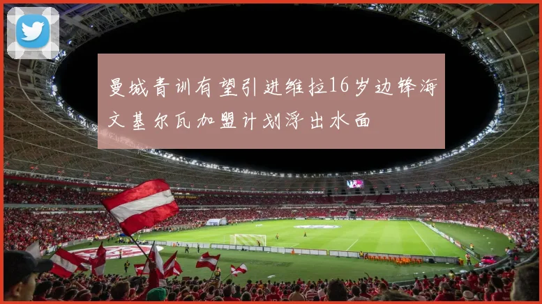 曼城青训有望引进维拉16岁边锋海文基尔瓦加盟计划浮出水面