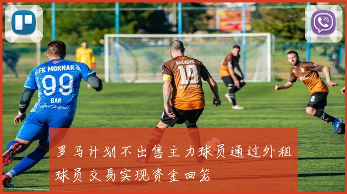 罗马计划不出售主力球员通过外租球员交易实现资金回笼