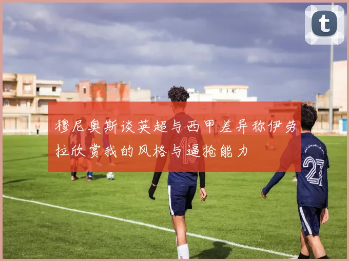 穆尼奥斯谈英超与西甲差异称伊劳拉欣赏我的风格与逼抢能力