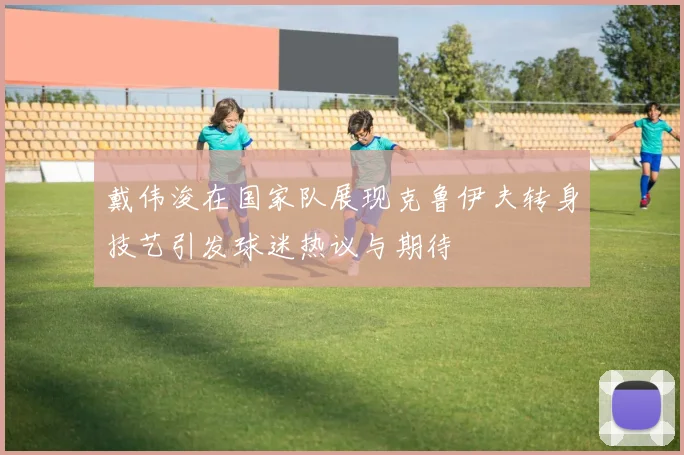 戴伟浚在国家队展现克鲁伊夫转身技艺引发球迷热议与期待