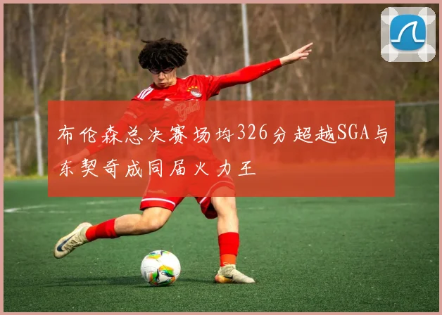 布伦森总决赛场均326分超越SGA与东契奇成同届火力王