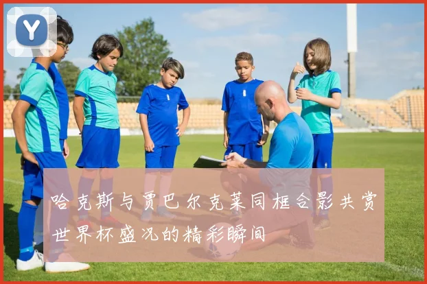 哈克斯与贾巴尔克莱同框合影共赏世界杯盛况的精彩瞬间