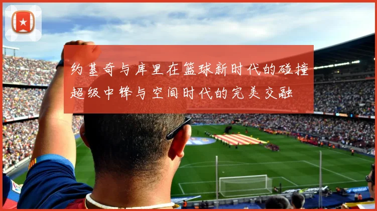 约基奇与库里在篮球新时代的碰撞超级中锋与空间时代的完美交融