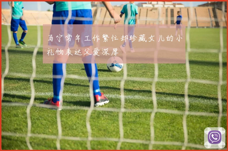 马宁常年工作繁忙却珍藏女儿的小礼物表达父爱深厚