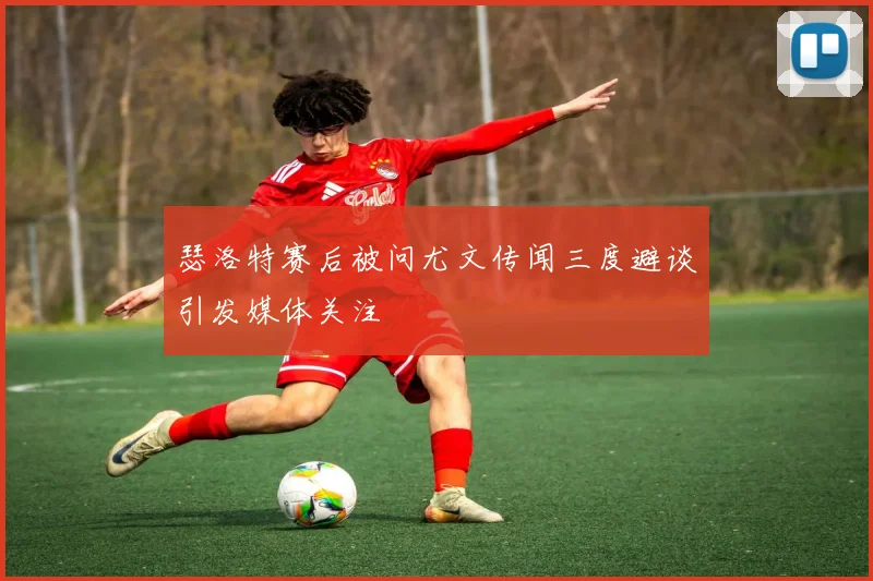 瑟洛特赛后被问尤文传闻三度避谈引发媒体关注