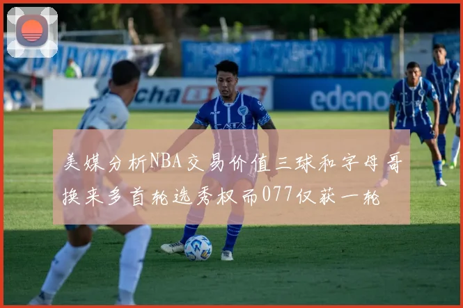 美媒分析NBA交易价值三球和字母哥换来多首轮选秀权而077仅获一轮
