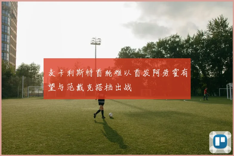 麦卡利斯特首轮难以首发阿劳霍有望与范戴克搭档出战