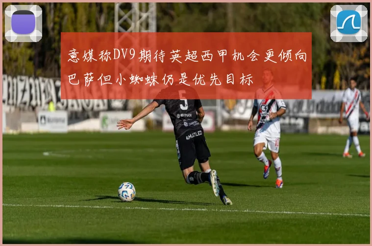 意媒称DV9期待英超西甲机会更倾向巴萨但小蜘蛛仍是优先目标