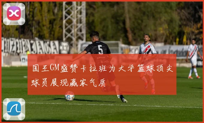 国王GM盛赞卡拉班为大学篮球顶尖球员展现赢家气质