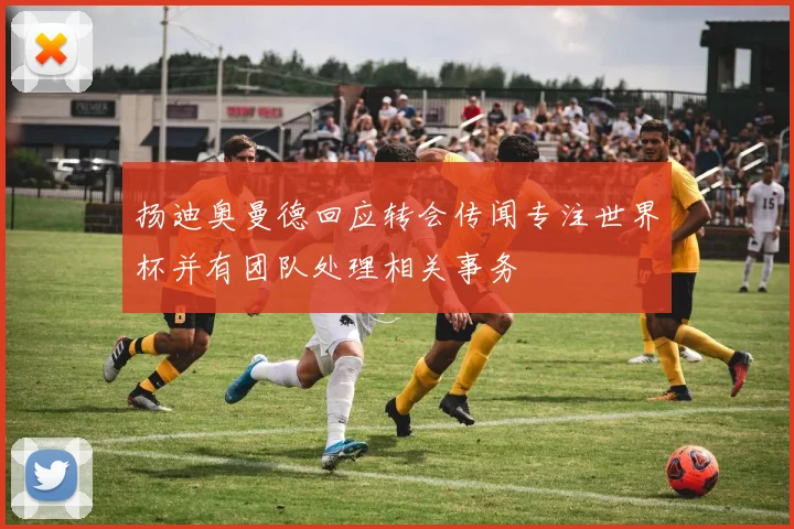 扬迪奥曼德回应转会传闻专注世界杯并有团队处理相关事务