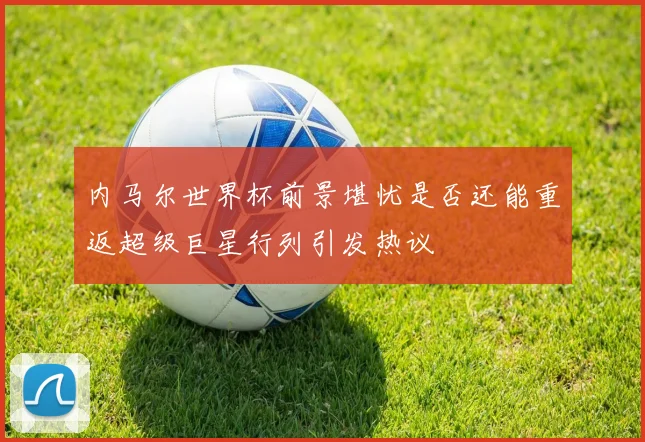 内马尔世界杯前景堪忧是否还能重返超级巨星行列引发热议