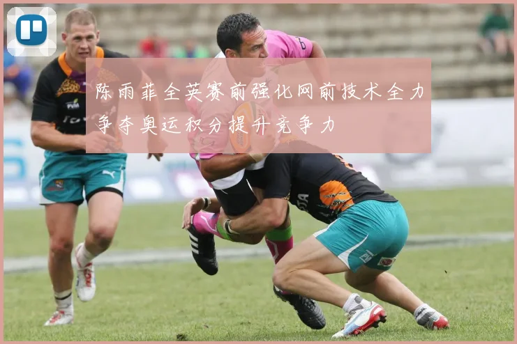 陈雨菲全英赛前强化网前技术全力争夺奥运积分提升竞争力