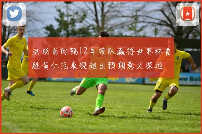 洪明甫时隔12年带队赢得世界杯首胜黄仁范表现超出预期意义深远