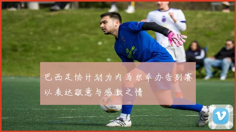 巴西足协计划为内马尔举办告别赛以表达敬意与感激之情