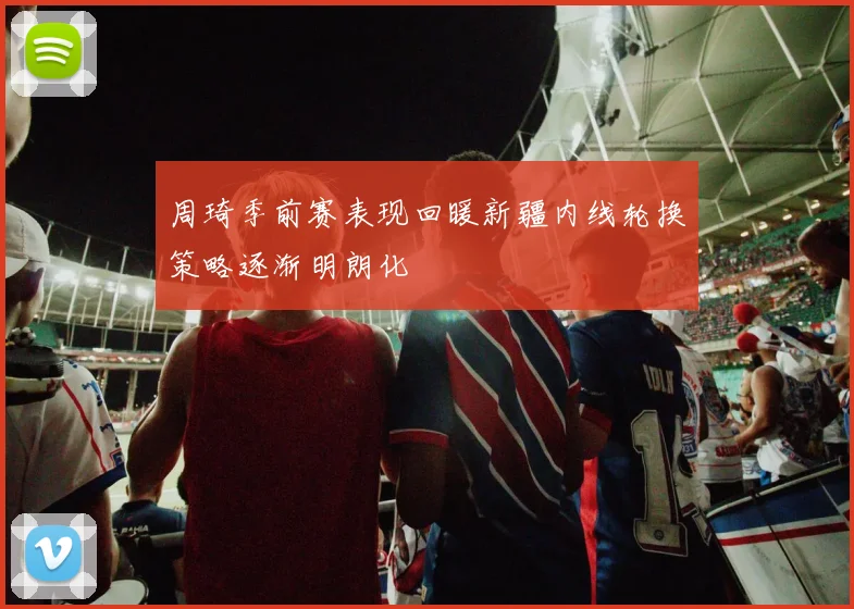 周琦季前赛表现回暖新疆内线轮换策略逐渐明朗化