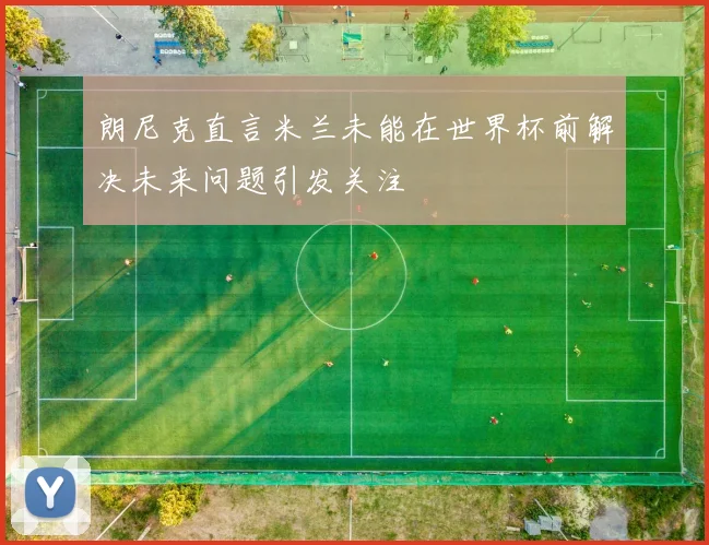 朗尼克直言米兰未能在世界杯前解决未来问题引发关注