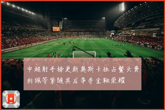 中超射手榜更新奥斯卡独占鳌头费利佩等紧随其后争夺金靴荣耀