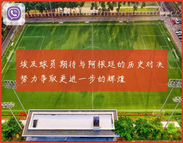 埃及球员期待与阿根廷的历史对决努力争取更进一步的辉煌