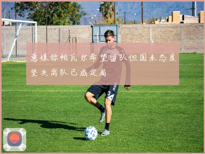 意媒称帕瓦尔希望留队但国米态度坚决离队已成定局