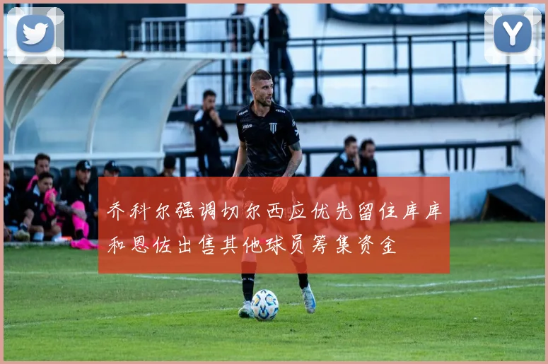 乔科尔强调切尔西应优先留住库库和恩佐出售其他球员筹集资金