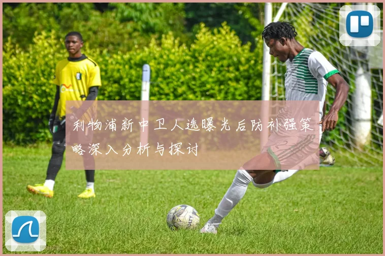 利物浦新中卫人选曝光后防补强策略深入分析与探讨