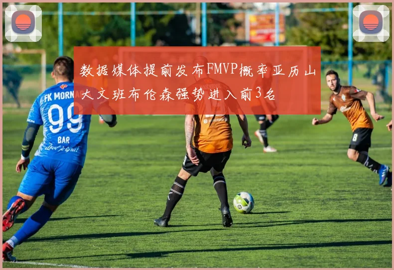 数据媒体提前发布FMVP概率亚历山大文班布伦森强势进入前3名