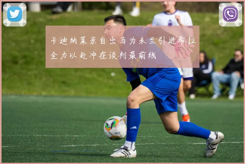 卡迪纳莱亲自出马为米兰引进希拉全力以赴冲在谈判最前线